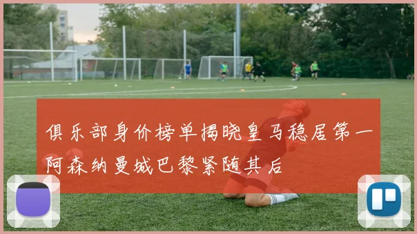 俱乐部身价榜单揭晓皇马稳居第一阿森纳曼城巴黎紧随其后