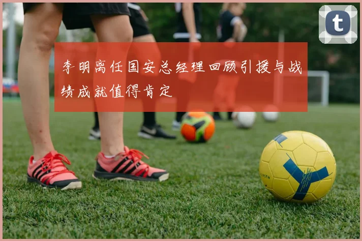 李明离任国安总经理回顾引援与战绩成就值得肯定