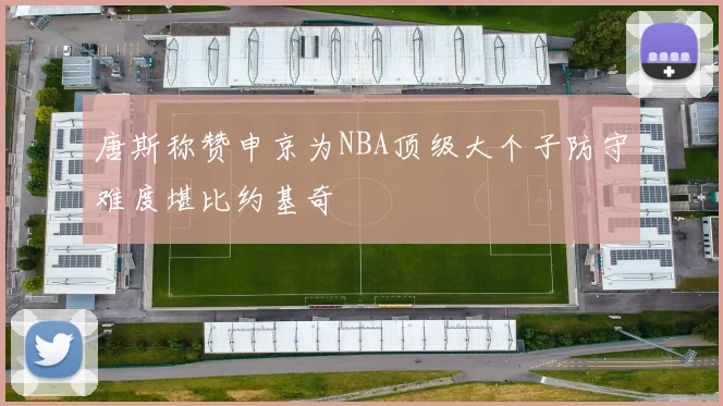 唐斯称赞申京为NBA顶级大个子防守难度堪比约基奇
