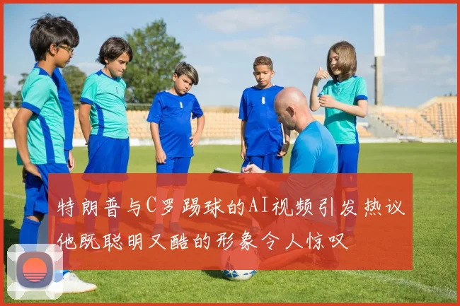 特朗普与C罗踢球的AI视频引发热议他既聪明又酷的形象令人惊叹