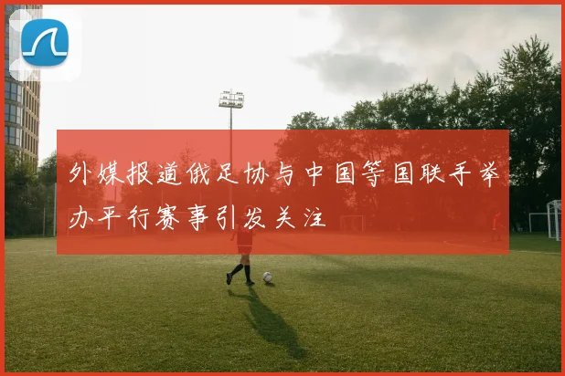 外媒报道俄足协与中国等国联手举办平行赛事引发关注