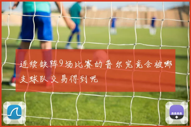 连续缺阵9场比赛的普尔究竟会被哪支球队交易得到呢