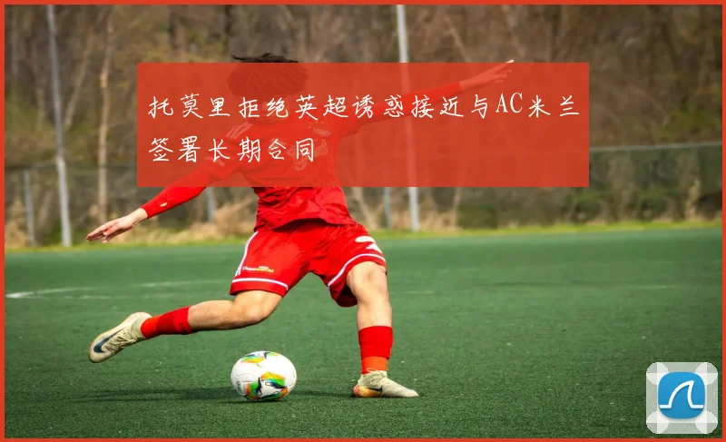 托莫里拒绝英超诱惑接近与AC米兰签署长期合同