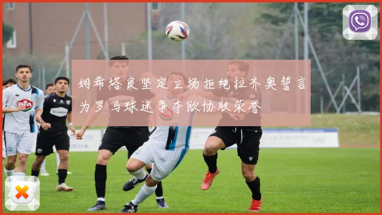 姆希塔良坚定立场拒绝拉齐奥誓言为罗马球迷争夺欧协联荣誉