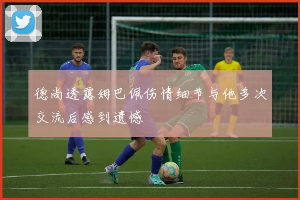 德尚透露姆巴佩伤情细节与他多次交流后感到遗憾