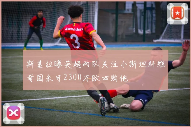 斯基拉曝英超两队关注小斯坦科维奇国米可2300万欧回购他