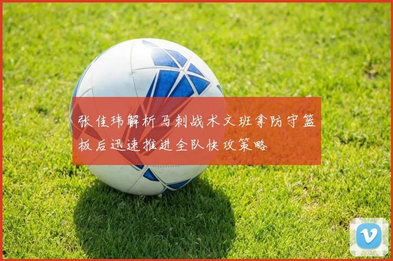 张佳玮解析马刺战术文班拿防守篮板后迅速推进全队快攻策略