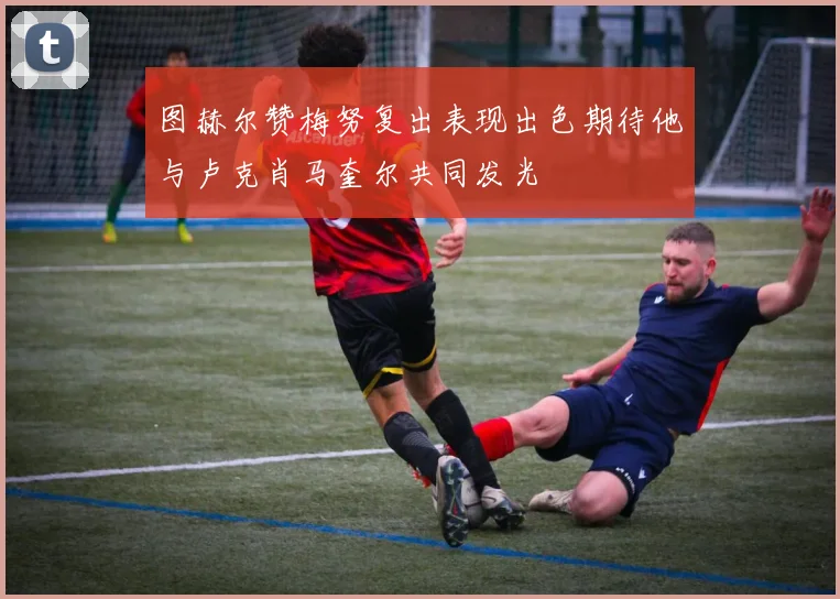 图赫尔赞梅努复出表现出色期待他与卢克肖马奎尔共同发光