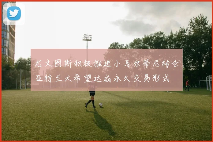 尤文图斯积极推进小马尔蒂尼转会亚特兰大希望达成永久交易形式