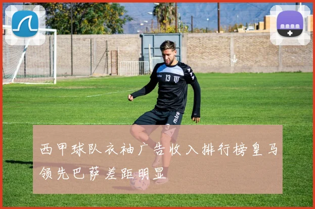 西甲球队衣袖广告收入排行榜皇马领先巴萨差距明显