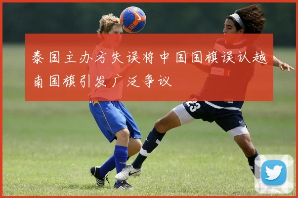 泰国主办方失误将中国国旗误认越南国旗引发广泛争议