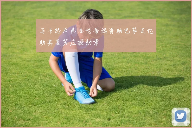 马卡怒斥弗洛伦蒂诺资助巴萨五亿助其复苏应授勋章