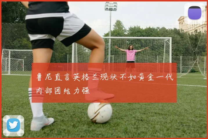 鲁尼直言英格兰现状不如黄金一代内部团结力强