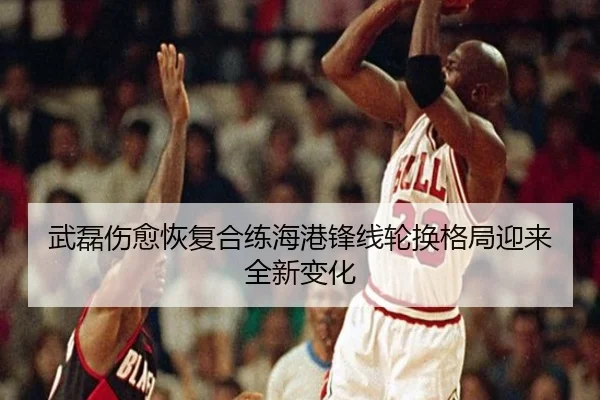 武磊伤愈恢复合练海港锋线轮换格局迎来全新变化 | qyg